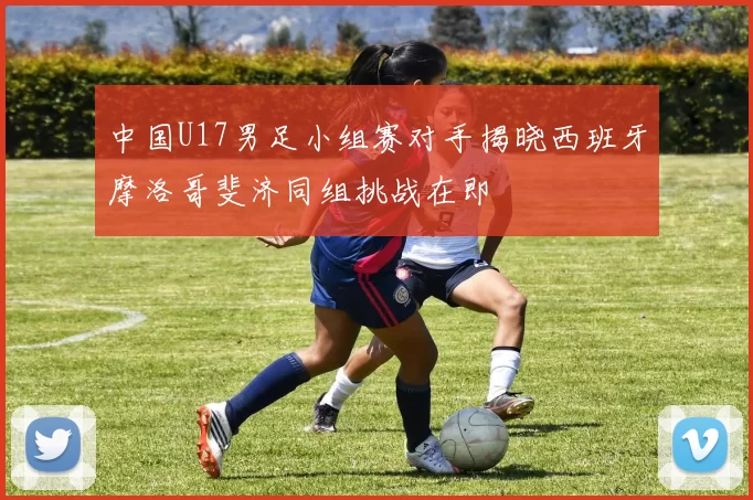 中国U17男足小组赛对手揭晓西班牙摩洛哥斐济同组挑战在即