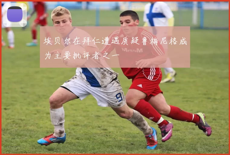 埃贝尔在拜仁遭遇质疑鲁梅尼格成为主要批评者之一