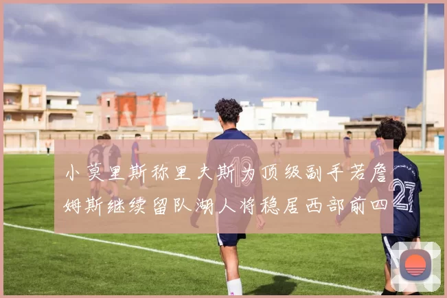 小莫里斯称里夫斯为顶级副手若詹姆斯继续留队湖人将稳居西部前四