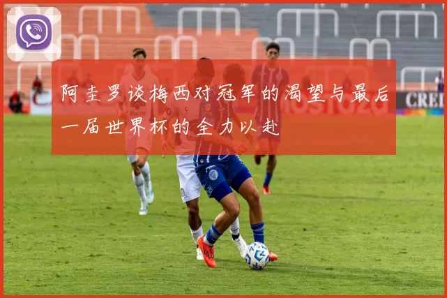 阿圭罗谈梅西对冠军的渴望与最后一届世界杯的全力以赴