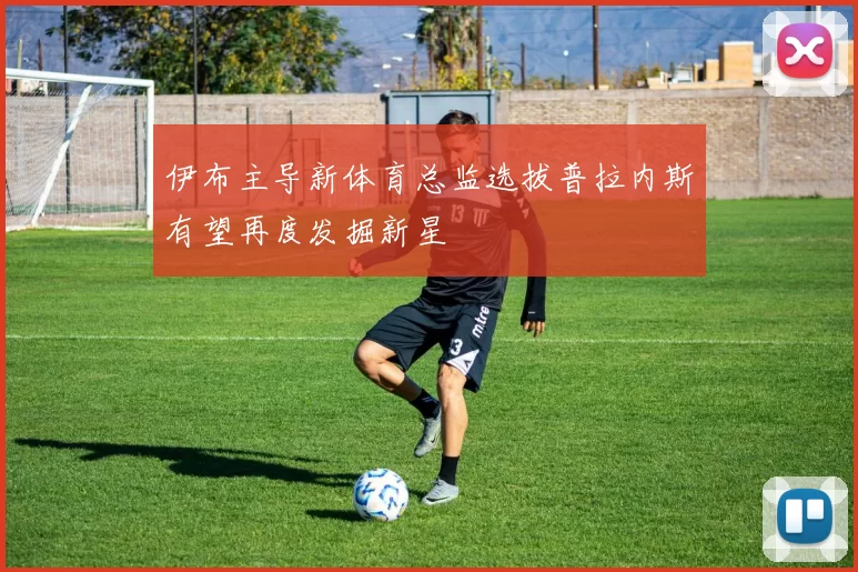 伊布主导新体育总监选拔普拉内斯有望再度发掘新星