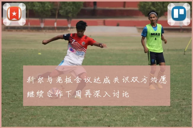 科尔与老板会议达成共识双方均愿继续合作下周再深入讨论