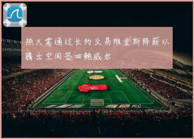 热火需通过长约交易维金斯降薪以腾出空间签回鲍威尔