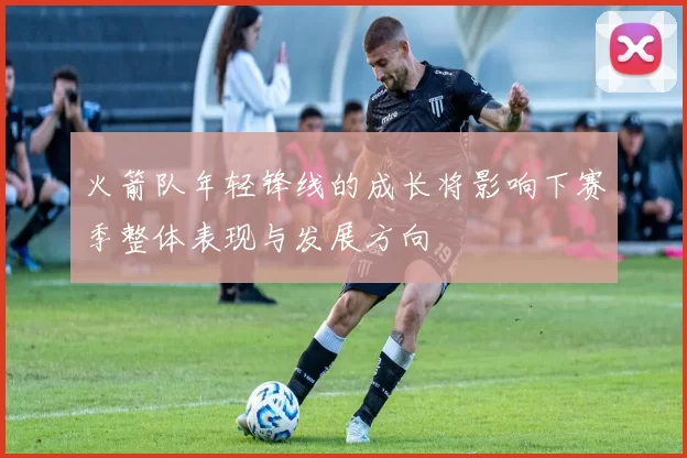 火箭队年轻锋线的成长将影响下赛季整体表现与发展方向