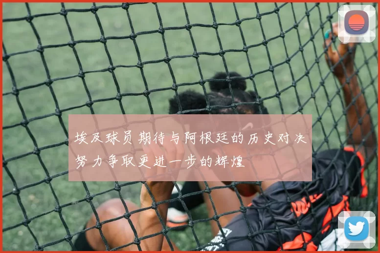 埃及球员期待与阿根廷的历史对决努力争取更进一步的辉煌